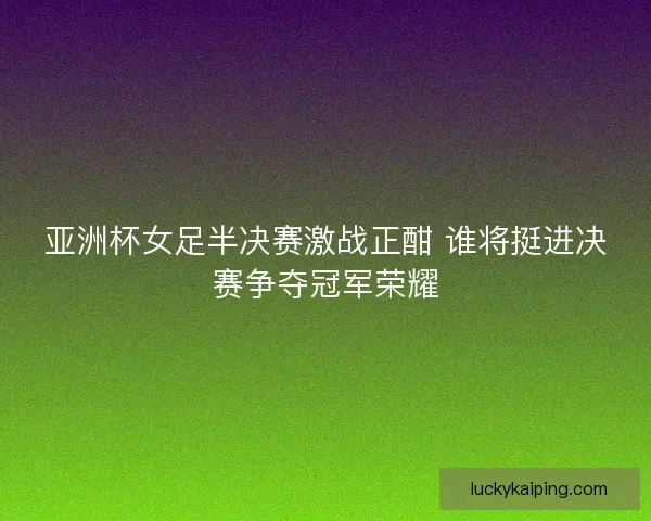 亚洲杯女足半决赛激战正酣 谁将挺进决赛争夺冠军荣耀