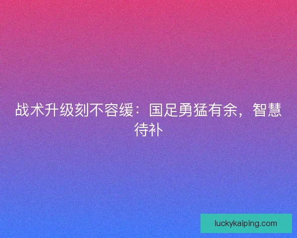 战术升级刻不容缓：国足勇猛有余，智慧待补