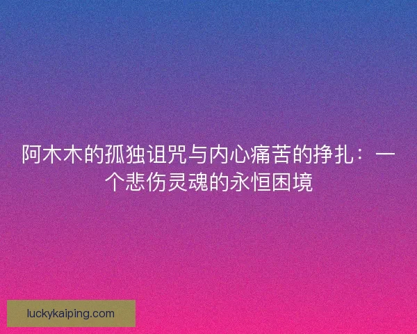 阿木木的孤独诅咒与内心痛苦的挣扎：一个悲伤灵魂的永恒困境