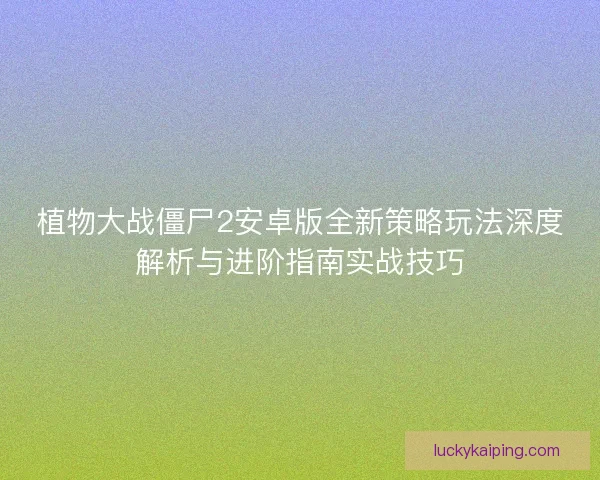 植物大战僵尸2安卓版全新策略玩法深度解析与进阶指南实战技巧