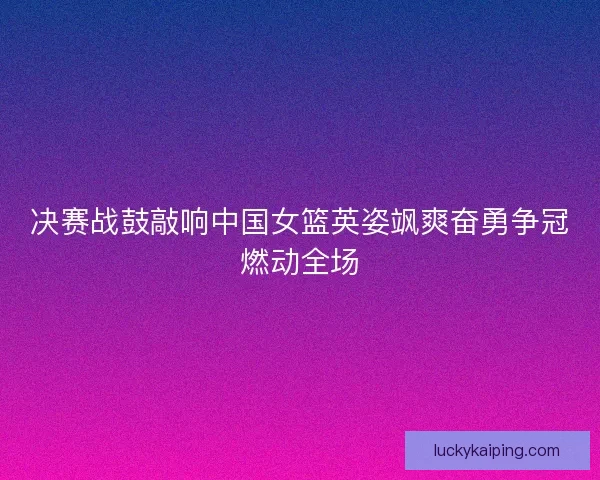 决赛战鼓敲响中国女篮英姿飒爽奋勇争冠燃动全场