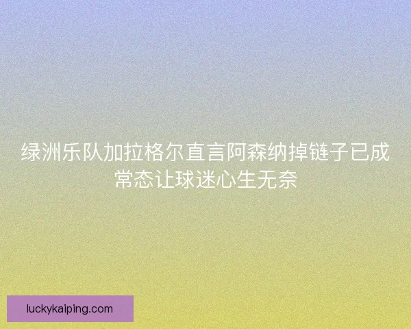 绿洲乐队加拉格尔直言阿森纳掉链子已成常态让球迷心生无奈