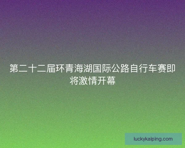 第二十二届环青海湖国际公路自行车赛即将激情开幕