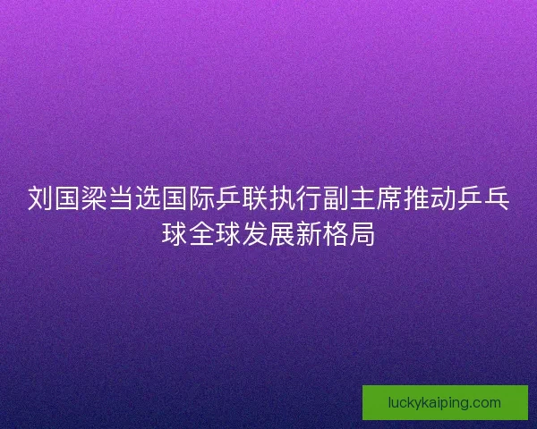 刘国梁当选国际乒联执行副主席推动乒乓球全球发展新格局