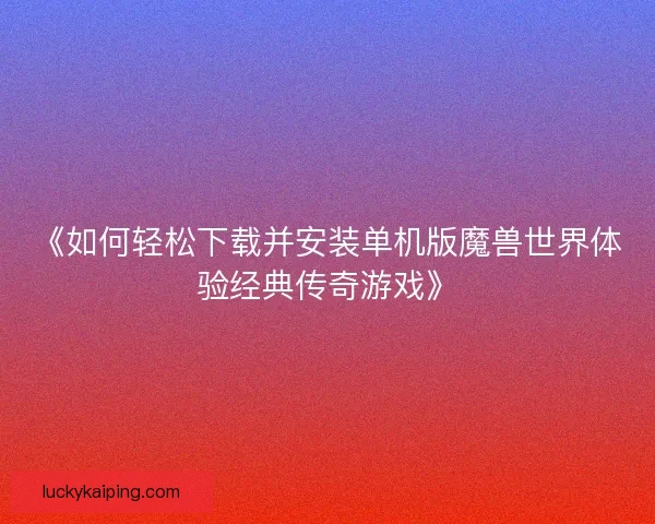 《如何轻松下载并安装单机版魔兽世界体验经典传奇游戏》