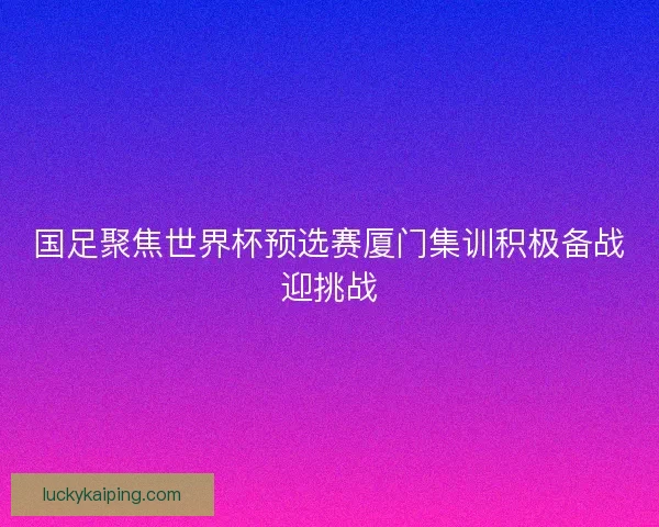 国足聚焦世界杯预选赛厦门集训积极备战迎挑战