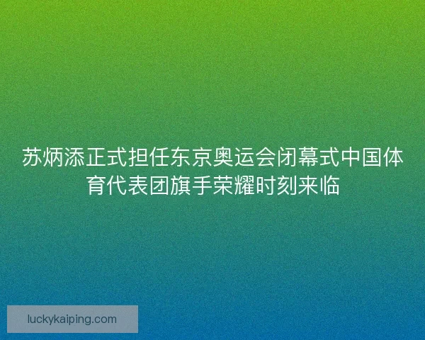 苏炳添正式担任东京奥运会闭幕式中国体育代表团旗手荣耀时刻来临