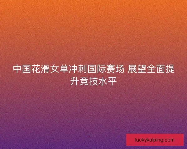 中国花滑女单冲刺国际赛场 展望全面提升竞技水平