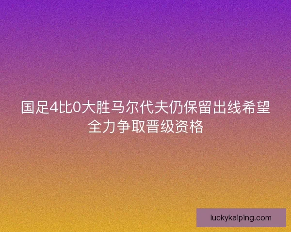 国足4比0大胜马尔代夫仍保留出线希望全力争取晋级资格
